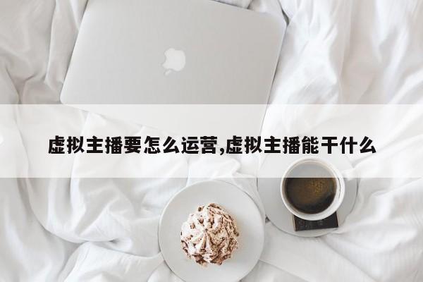 虚拟主播要怎么运营,虚拟主播能干什么